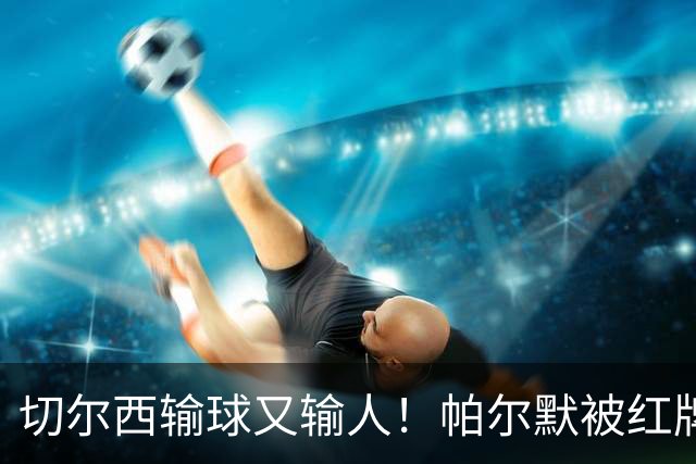 切尔西输球又输人！帕尔默被红牌罚下 阿隆索用人遭质疑