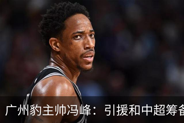 广州豹主帅冯峰：引援和中超筹备工作将在赛季结束后正式启动