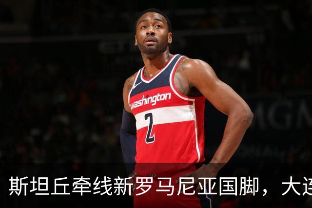 斯坦丘牵线新罗马尼亚国脚，大连英博的外援老路又要重演