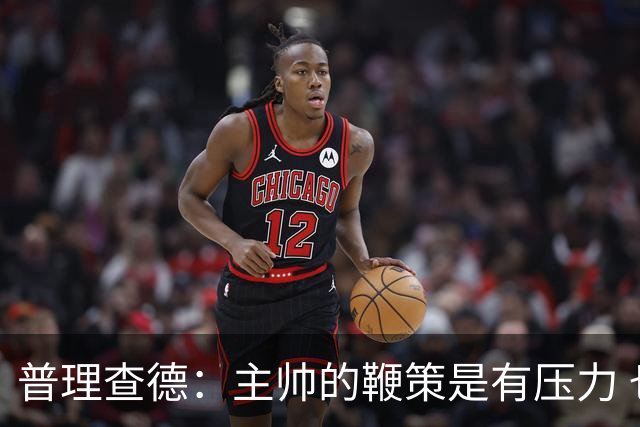 普理查德：主帅的鞭策是有压力 也是种荣幸 这会让我变得更强