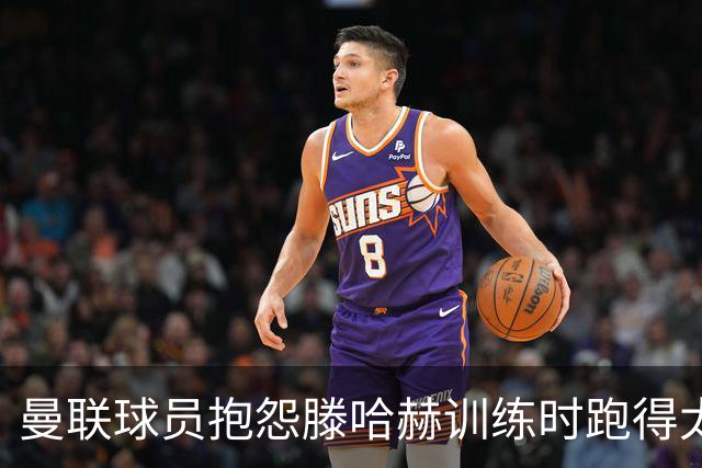 曼联球员抱怨滕哈赫训练时跑得太多