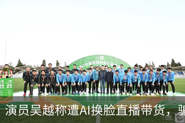 演员吴越称遭AI换脸直播带货，骗钱牟利，痛斥“太恶劣”：你骗了多少人的钱？请如数奉还