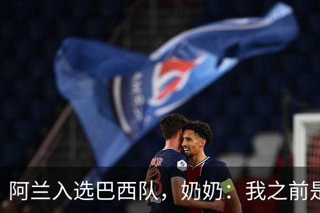 阿兰入选巴西队，奶奶：我之前是业余球员，总会给他建议
