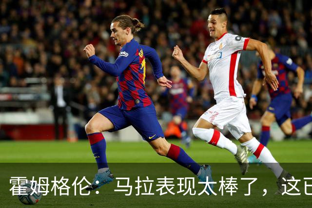 霍姆格伦：马拉表现太棒了，这已不让人惊讶