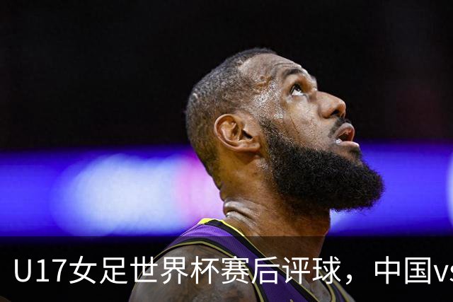 U17女足世界杯赛后评球，中国vs萨摩亚